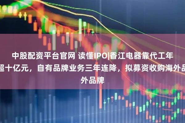 中股配资平台官网 读懂IPO|香江电器靠代工年入超十亿元，自有品牌业务三年连降，拟募资收购海外品牌