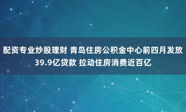 配资专业炒股理财 青岛住房公积金中心前四月发放39.9亿贷款 拉动住房消费近百亿