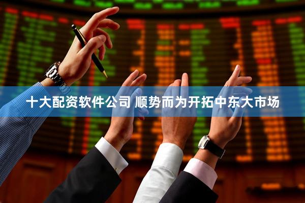 十大配资软件公司 顺势而为开拓中东大市场