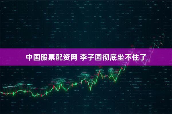 中国股票配资网 李子园彻底坐不住了