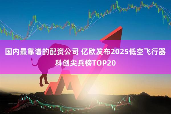 国内最靠谱的配资公司 亿欧发布2025低空飞行器科创尖兵榜TOP20