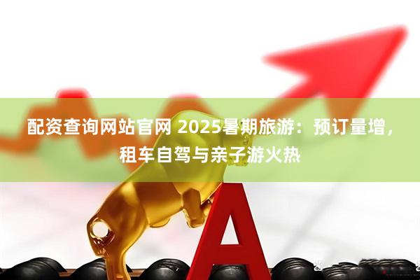 配资查询网站官网 2025暑期旅游：预订量增，租车自驾与亲子游火热