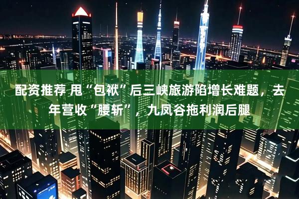 配资推荐 甩“包袱”后三峡旅游陷增长难题，去年营收“腰斩”，九凤谷拖利润后腿