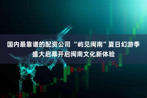 国内最靠谱的配资公司 “屿见闽南”夏日幻游季盛大启幕开启闽南文化新体验