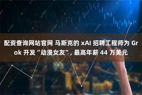 配资查询网站官网 马斯克的 xAI 招聘工程师为 Grok 开发“动漫女友”, 最高年薪 44 万美元