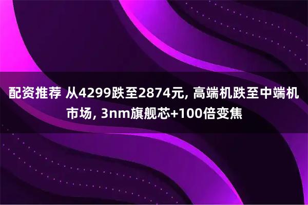 配资推荐 从4299跌至2874元, 高端机跌至中端机市场, 3nm旗舰芯+100倍变焦