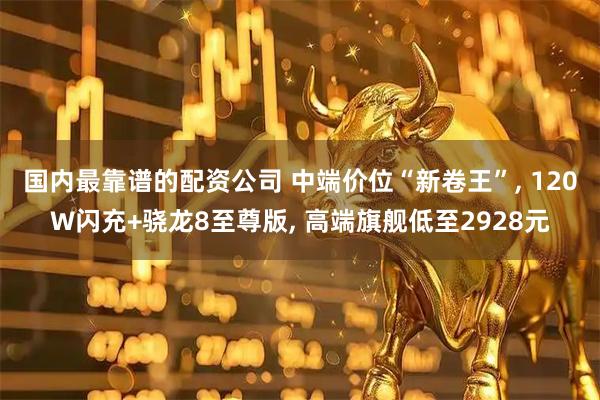 国内最靠谱的配资公司 中端价位“新卷王”, 120W闪充+骁龙8至尊版, 高端旗舰低至2928元