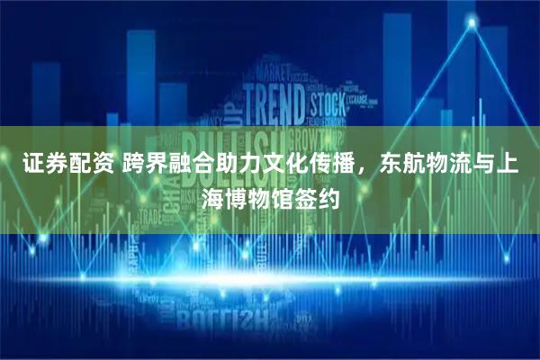 证券配资 跨界融合助力文化传播，东航物流与上海博物馆签约